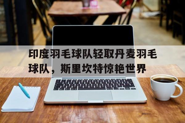 开云下载-印度羽毛球队轻取丹麦羽毛球队，斯里坎特惊艳世界的简单介绍