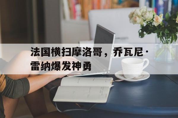 -包含法国横扫摩洛哥,乔瓦尼·雷纳爆发神勇的词条